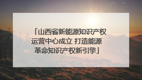 山西省新能源知识产权运营中心成立 打造能源革命知识产权新引擎